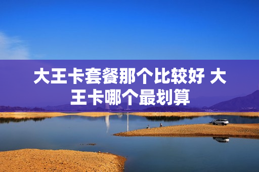 大王卡套餐那个比较好 大王卡哪个最划算