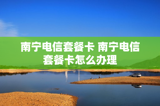 南宁电信套餐卡 南宁电信套餐卡怎么办理
