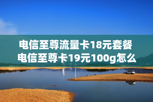 电信至尊流量卡18元套餐 电信至尊卡19元100g怎么样