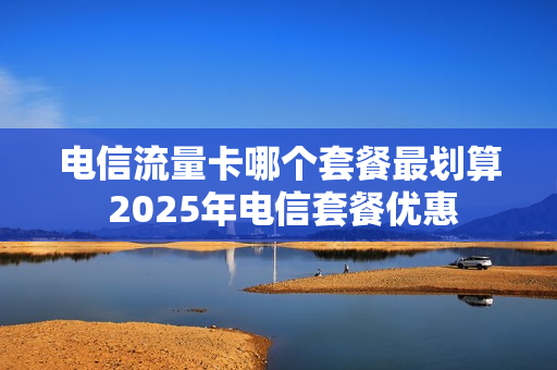 电信流量卡哪个套餐最划算 2025年电信套餐优惠