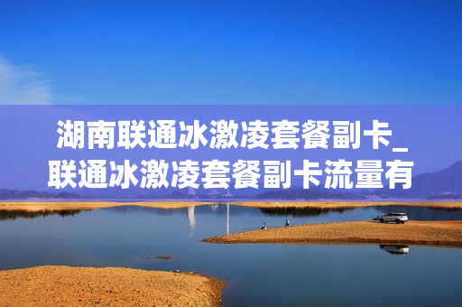 湖南联通冰激凌套餐副卡_联通冰激凌套餐副卡流量有上限吗