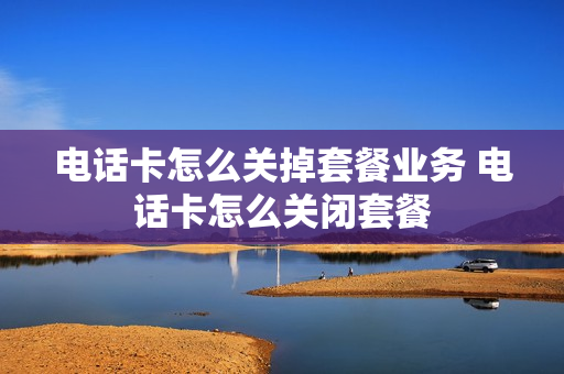 电话卡怎么关掉套餐业务 电话卡怎么关闭套餐