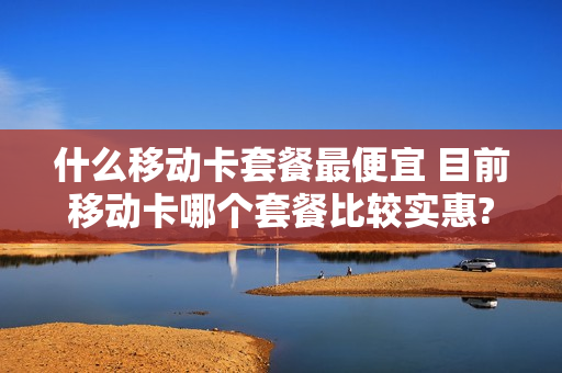 什么移动卡套餐最便宜 目前移动卡哪个套餐比较实惠?