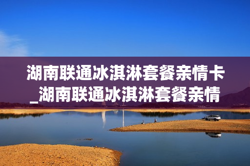 湖南联通冰淇淋套餐亲情卡_湖南联通冰淇淋套餐亲情卡怎么办理