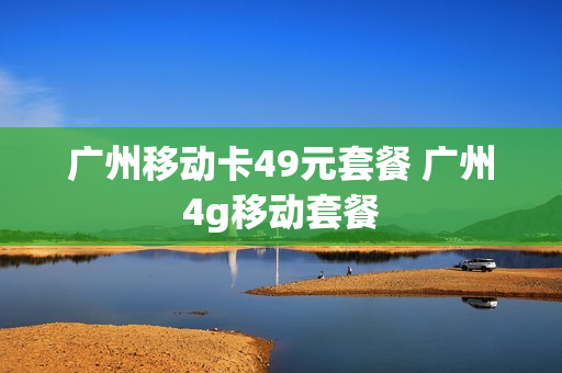 广州移动卡49元套餐 广州4g移动套餐