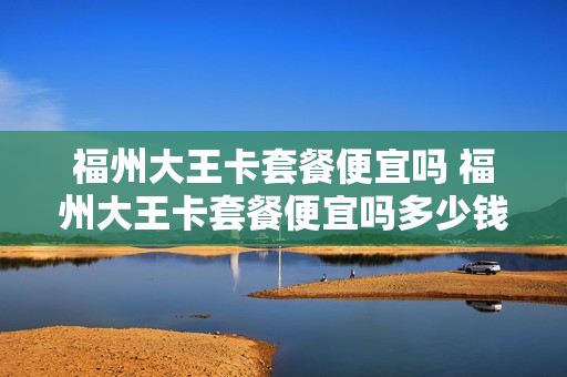 福州大王卡套餐便宜吗 福州大王卡套餐便宜吗多少钱
