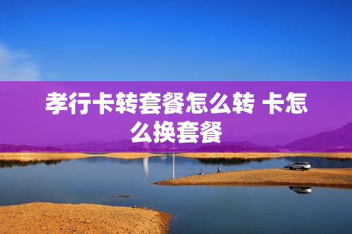 孝行卡转套餐怎么转 卡怎么换套餐