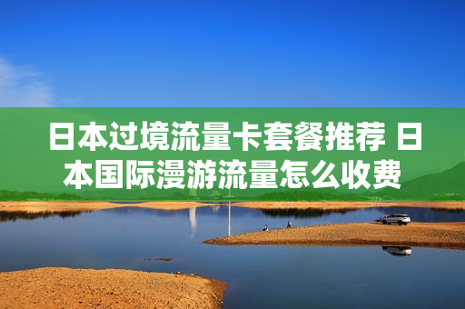 日本过境流量卡套餐推荐 日本国际漫游流量怎么收费