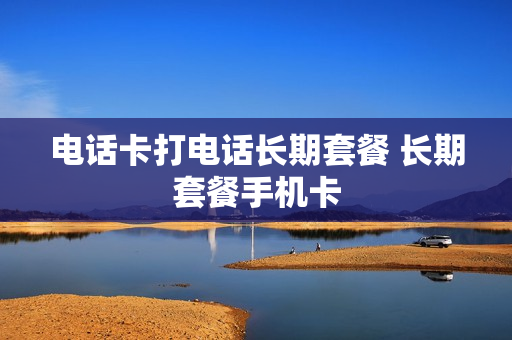 电话卡打电话长期套餐 长期套餐手机卡