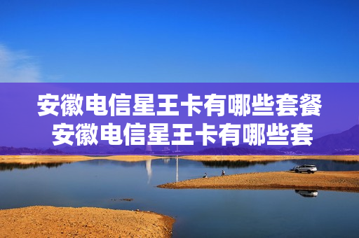 安徽电信星王卡有哪些套餐 安徽电信星王卡有哪些套餐的