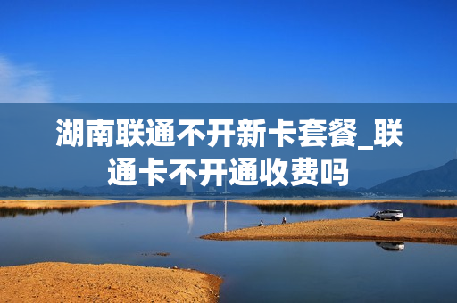 湖南联通不开新卡套餐_联通卡不开通收费吗