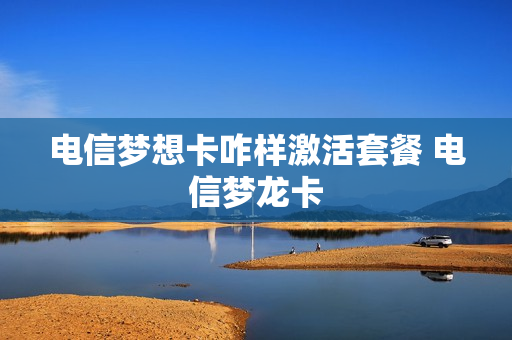 电信梦想卡咋样激活套餐 电信梦龙卡