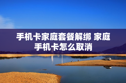 手机卡家庭套餐解绑 家庭手机卡怎么取消