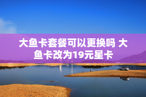 大鱼卡套餐可以更换吗 大鱼卡改为19元星卡