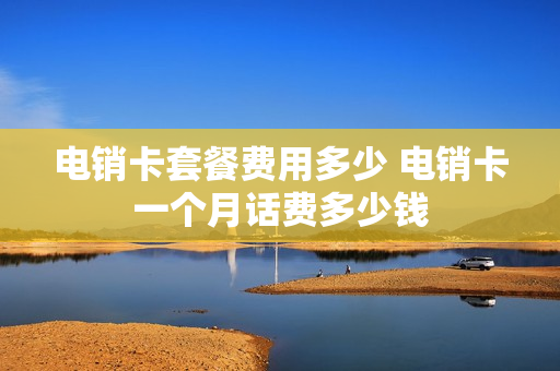 电销卡套餐费用多少 电销卡一个月话费多少钱