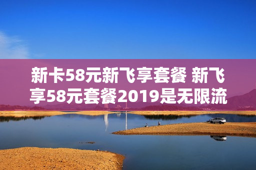 新卡58元新飞享套餐 新飞享58元套餐2019是无限流量吗