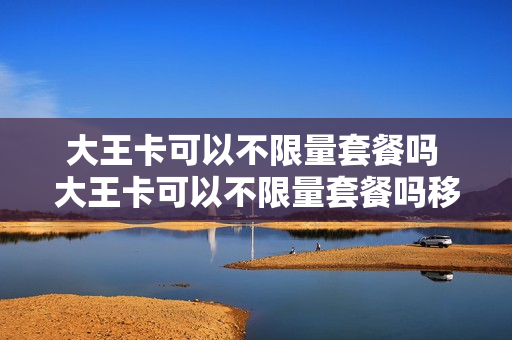 大王卡可以不限量套餐吗 大王卡可以不限量套餐吗移动