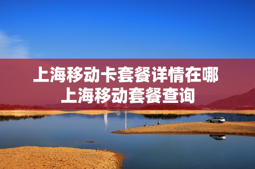上海移动卡套餐详情在哪 上海移动套餐查询