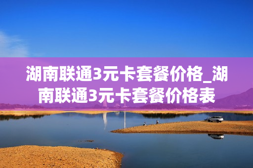 湖南联通3元卡套餐价格_湖南联通3元卡套餐价格表