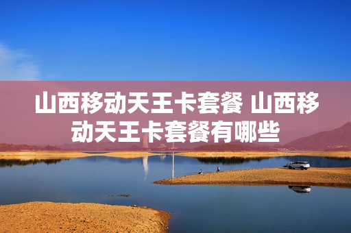 山西移动天王卡套餐 山西移动天王卡套餐有哪些