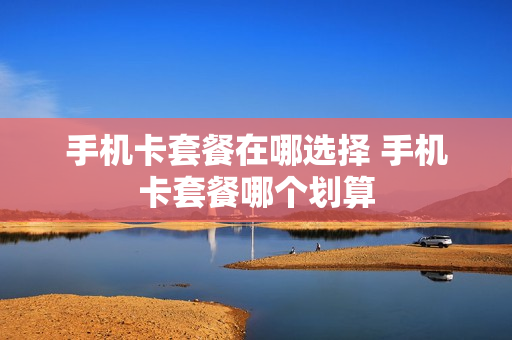 手机卡套餐在哪选择 手机卡套餐哪个划算