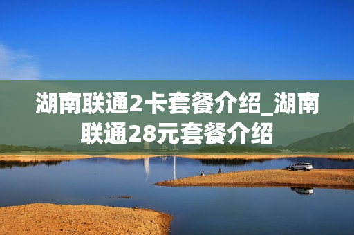 湖南联通2卡套餐介绍_湖南联通28元套餐介绍