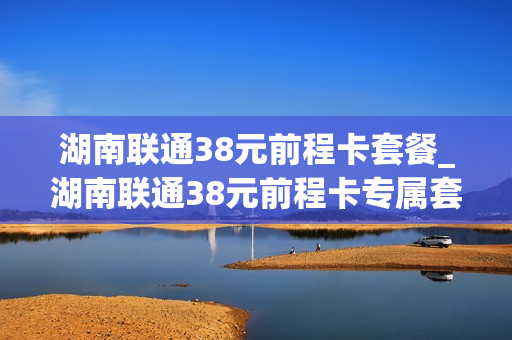 湖南联通38元前程卡套餐_湖南联通38元前程卡专属套餐