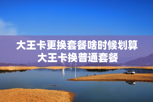 大王卡更换套餐啥时候划算 大王卡换普通套餐