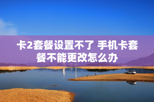 卡2套餐设置不了 手机卡套餐不能更改怎么办