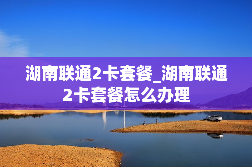 湖南联通2卡套餐_湖南联通2卡套餐怎么办理