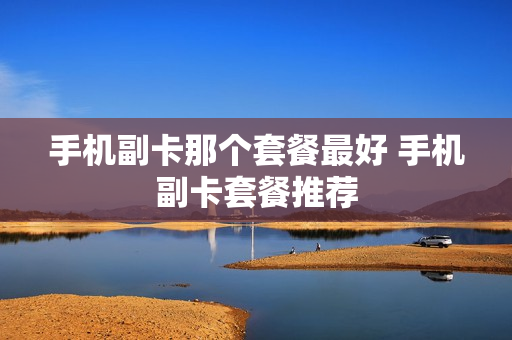 手机副卡那个套餐最好 手机副卡套餐推荐