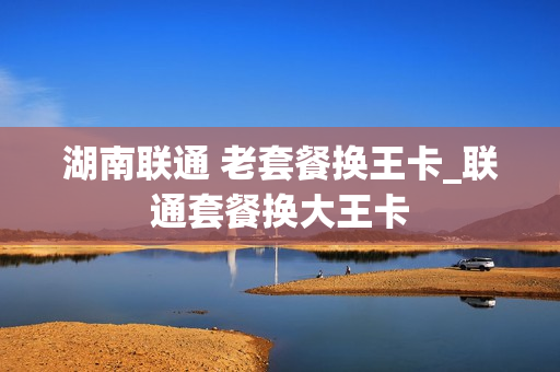 湖南联通 老套餐换王卡_联通套餐换大王卡