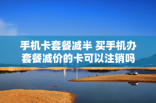 手机卡套餐减半 买手机办套餐减价的卡可以注销吗