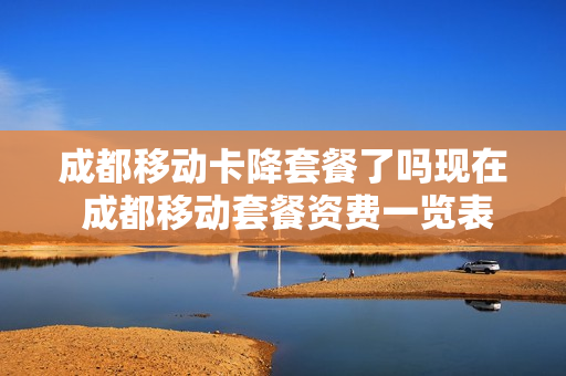 成都移动卡降套餐了吗现在 成都移动套餐资费一览表2021