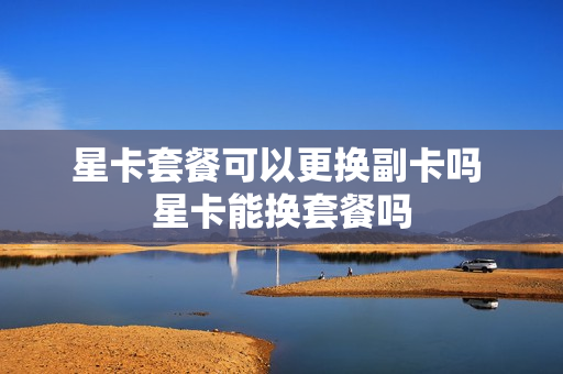 星卡套餐可以更换副卡吗 星卡能换套餐吗