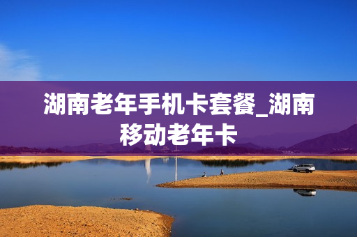 湖南老年手机卡套餐_湖南移动老年卡