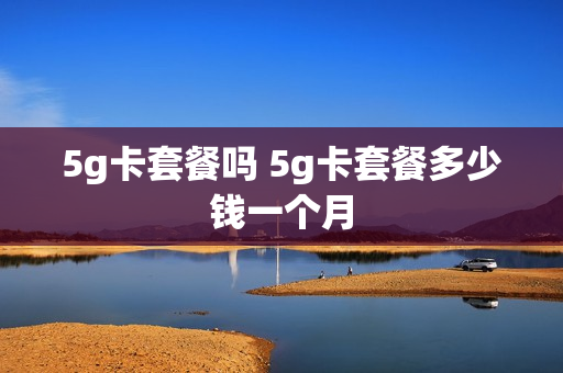5g卡套餐吗 5g卡套餐多少钱一个月