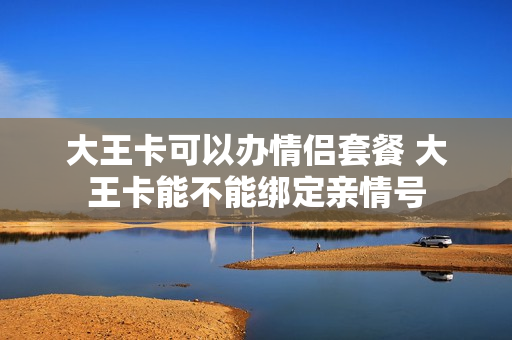 大王卡可以办情侣套餐 大王卡能不能绑定亲情号
