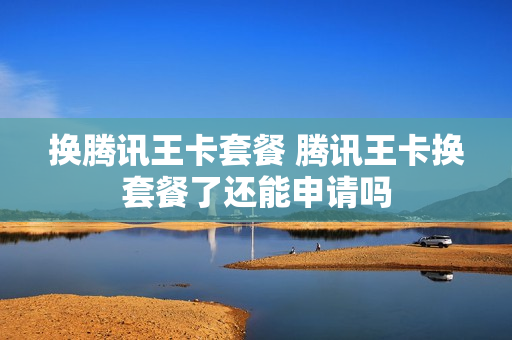 换腾讯王卡套餐 腾讯王卡换套餐了还能申请吗
