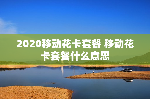 2020移动花卡套餐 移动花卡套餐什么意思
