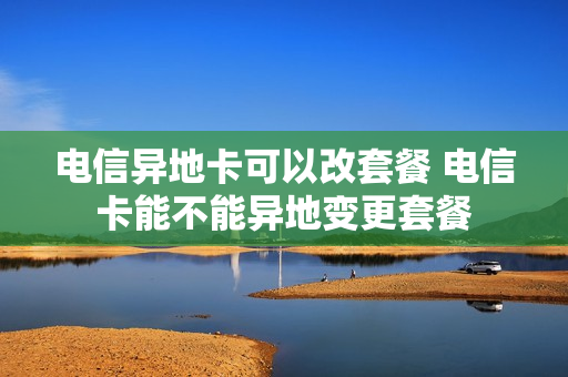 电信异地卡可以改套餐 电信卡能不能异地变更套餐