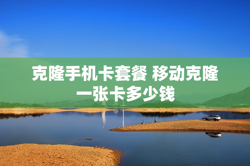 克隆手机卡套餐 移动克隆一张卡多少钱