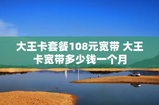 大王卡套餐108元宽带 大王卡宽带多少钱一个月