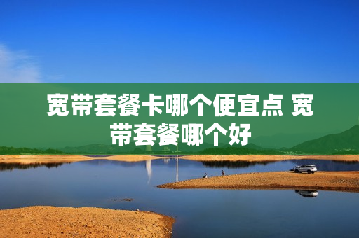 宽带套餐卡哪个便宜点 宽带套餐哪个好