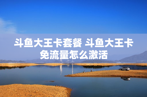斗鱼大王卡套餐 斗鱼大王卡免流量怎么激活