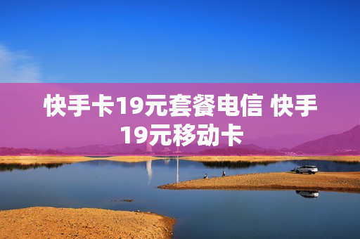 快手卡19元套餐电信 快手19元移动卡