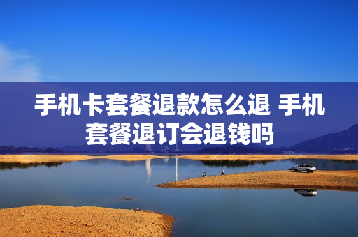 手机卡套餐退款怎么退 手机套餐退订会退钱吗