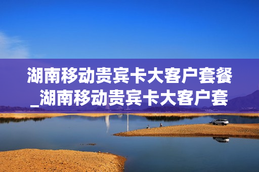 湖南移动贵宾卡大客户套餐_湖南移动贵宾卡大客户套餐怎么办理