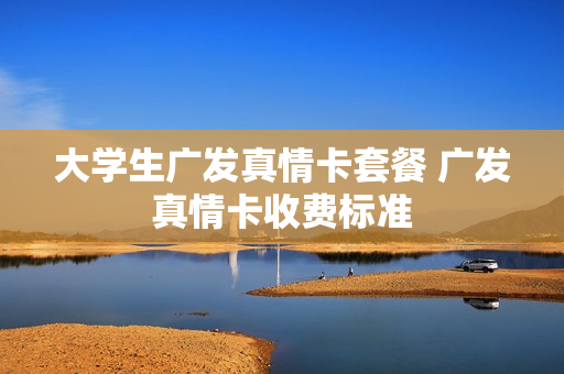 大学生广发真情卡套餐 广发真情卡收费标准
