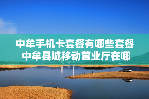 中牟手机卡套餐有哪些套餐 中牟县城移动营业厅在哪里